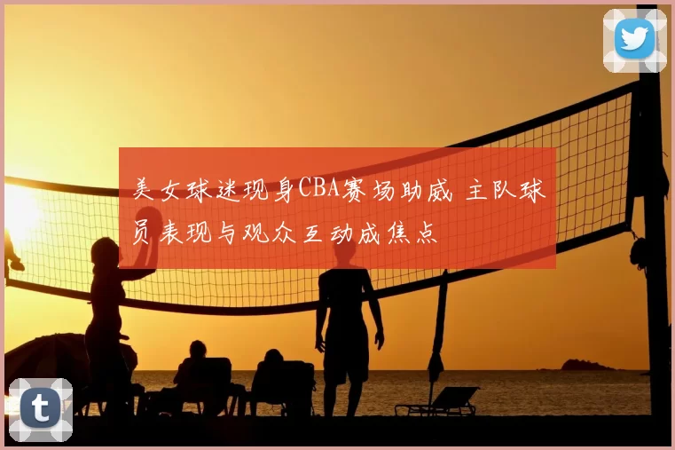 美女球迷现身CBA赛场助威 主队球员表现与观众互动成焦点