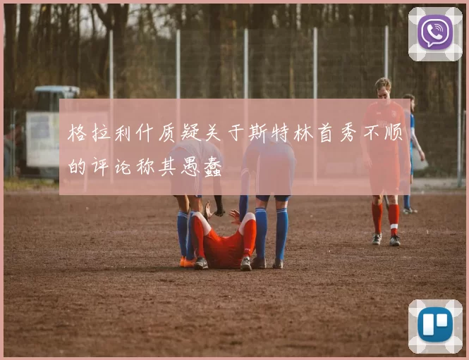 格拉利什质疑关于斯特林首秀不顺的评论称其愚蠢