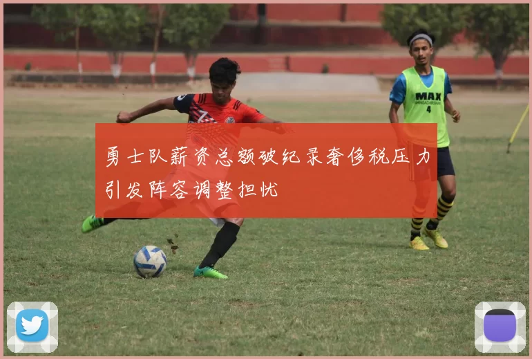 勇士队薪资总额破纪录奢侈税压力引发阵容调整担忧