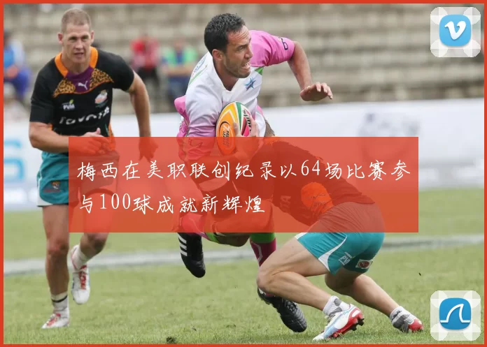 梅西在美职联创纪录以64场比赛参与100球成就新辉煌