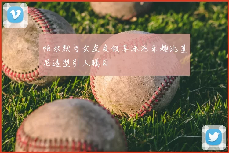 帕尔默与女友度假享泳池乐趣比基尼造型引人瞩目