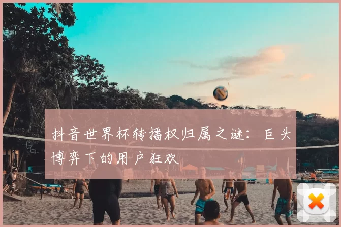 抖音世界杯转播权归属之谜：巨头博弈下的用户狂欢