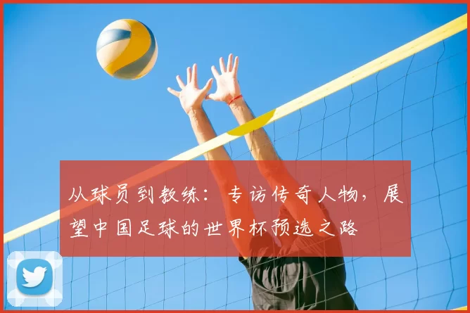 从球员到教练：专访传奇人物，展望中国足球的世界杯预选之路