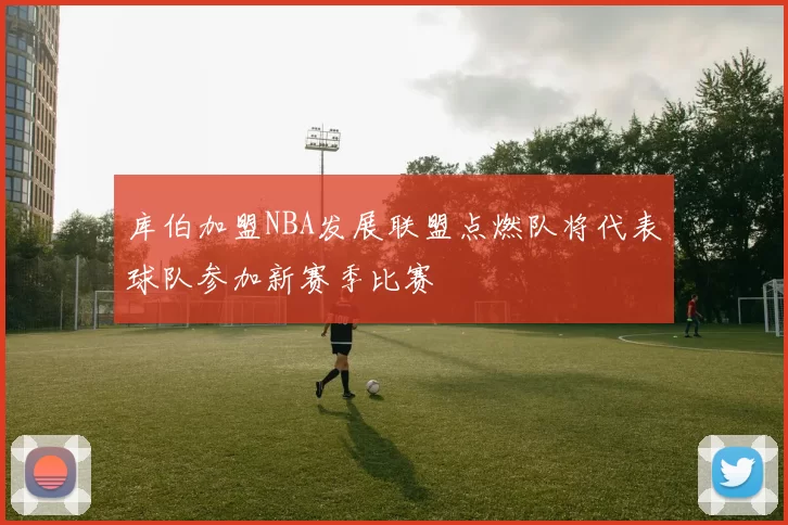 库伯加盟NBA发展联盟点燃队将代表球队参加新赛季比赛
