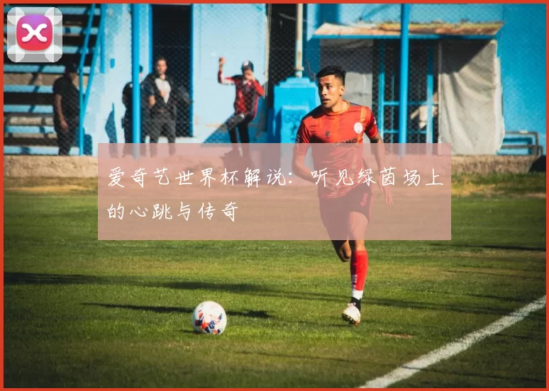 爱奇艺世界杯解说:听见绿茵场上的心跳与传奇