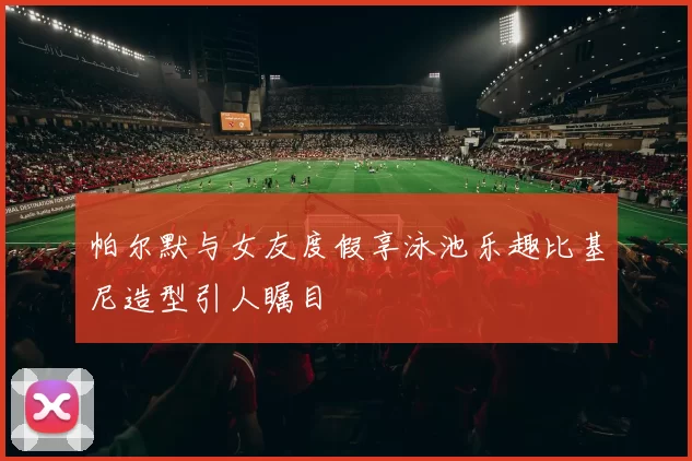 帕尔默与女友度假享泳池乐趣比基尼造型引人瞩目