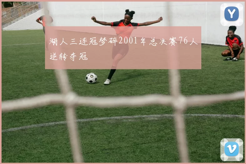 湖人三连冠梦碎2001年总决赛76人逆转夺冠