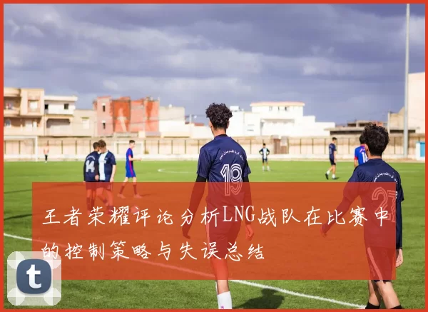 王者荣耀评论分析LNG战队在比赛中的控制策略与失误总结