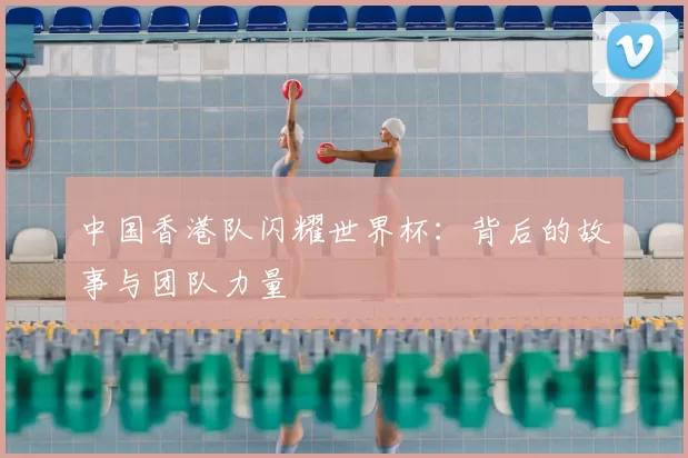 中国香港队闪耀世界杯：背后的故事与团队力量