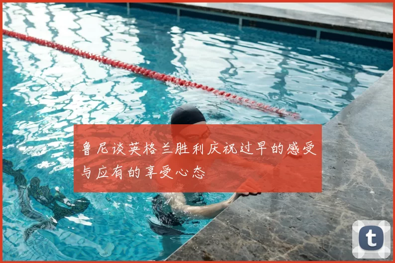 鲁尼谈英格兰胜利庆祝过早的感受与应有的享受心态
