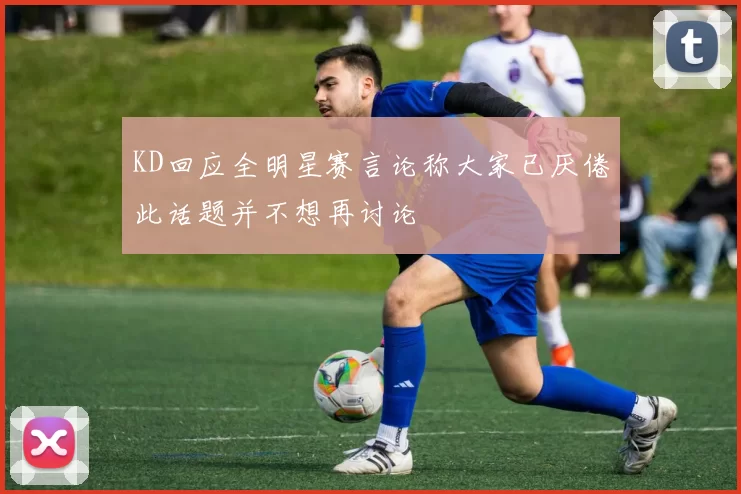KD回应全明星赛言论称大家已厌倦此话题并不想再讨论