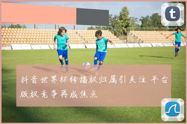 抖音世界杯转播权归属引关注 平台版权竞争再成焦点