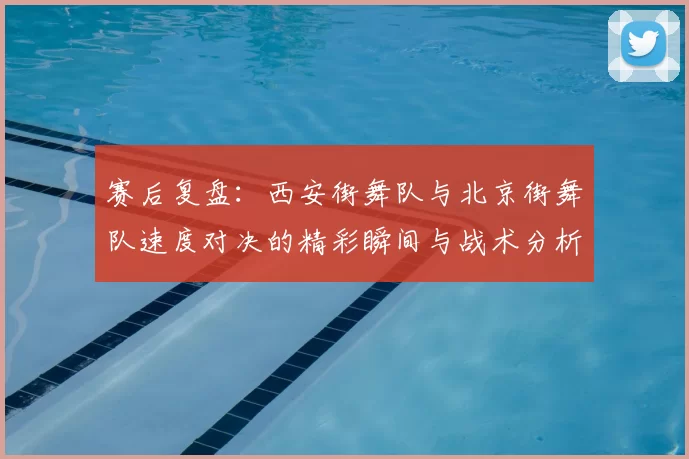 赛后复盘：西安街舞队与北京街舞队速度对决的精彩瞬间与战术分析