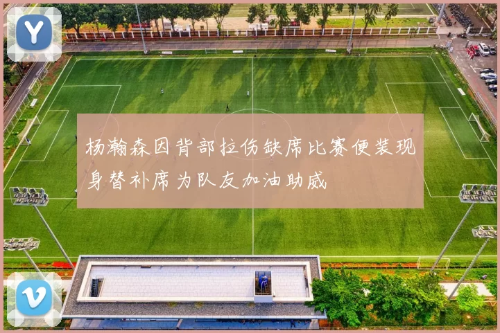 杨瀚森因背部拉伤缺席比赛便装现身替补席为队友加油助威