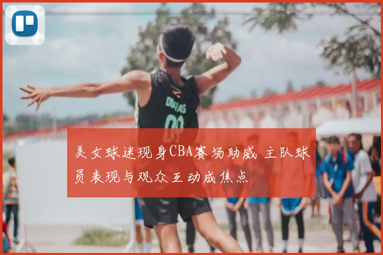 美女球迷现身CBA赛场助威 主队球员表现与观众互动成焦点