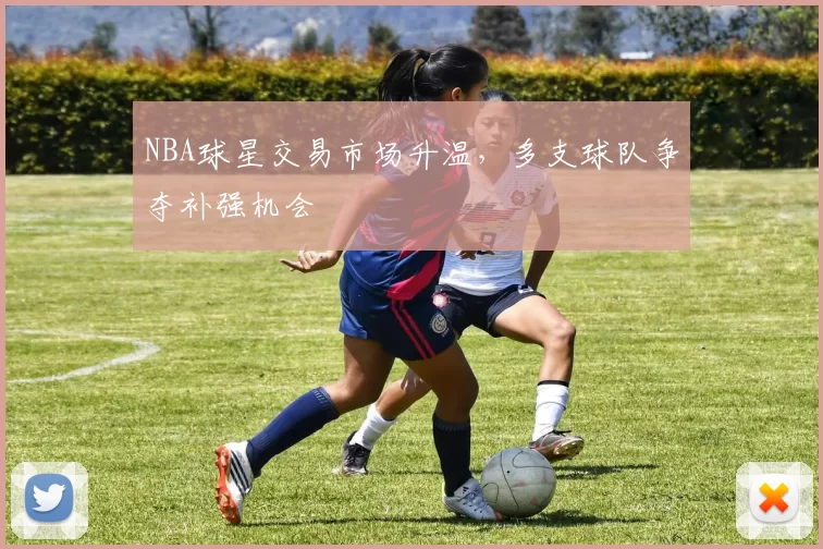 NBA球星交易市场升温，多支球队争夺补强机会