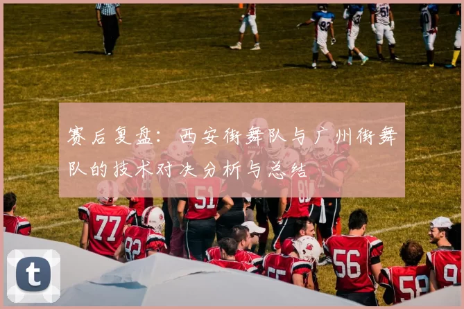 赛后复盘：西安街舞队与广州街舞队的技术对决分析与总结
