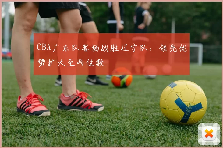 CBA广东队客场战胜辽宁队,领先优势扩大至两位数