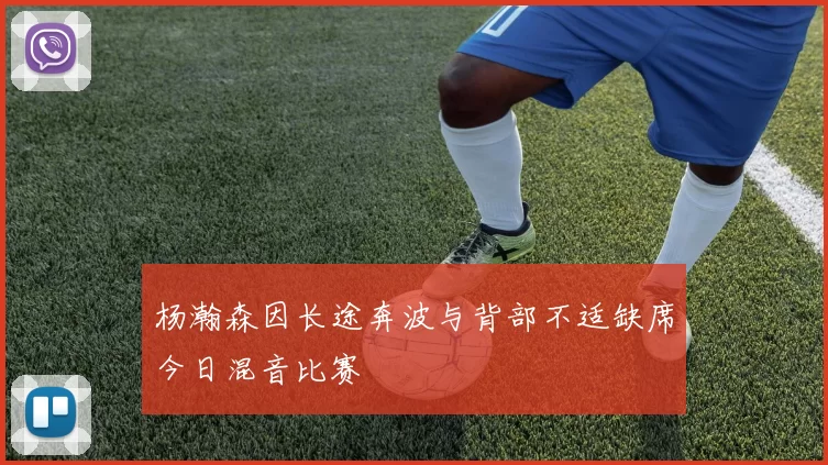 杨瀚森因长途奔波与背部不适缺席今日混音比赛