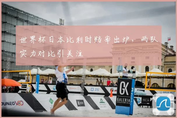 世界杯日本比利时赔率出炉,两队实力对比引关注