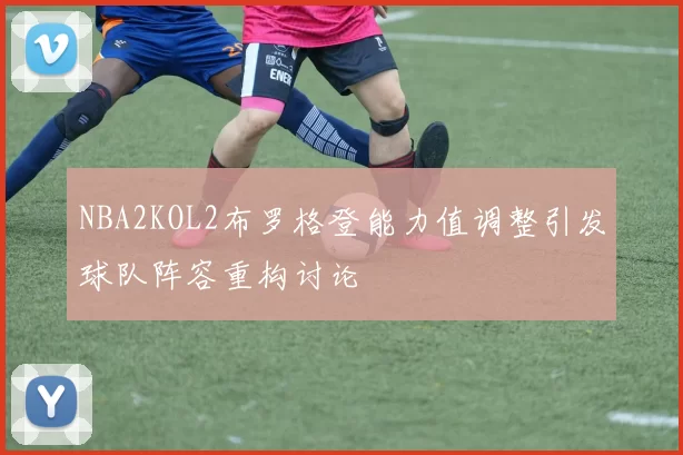 NBA2KOL2布罗格登能力值调整引发球队阵容重构讨论