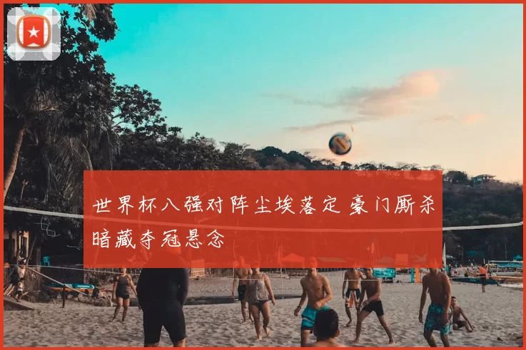 世界杯八强对阵尘埃落定 豪门厮杀暗藏夺冠悬念
