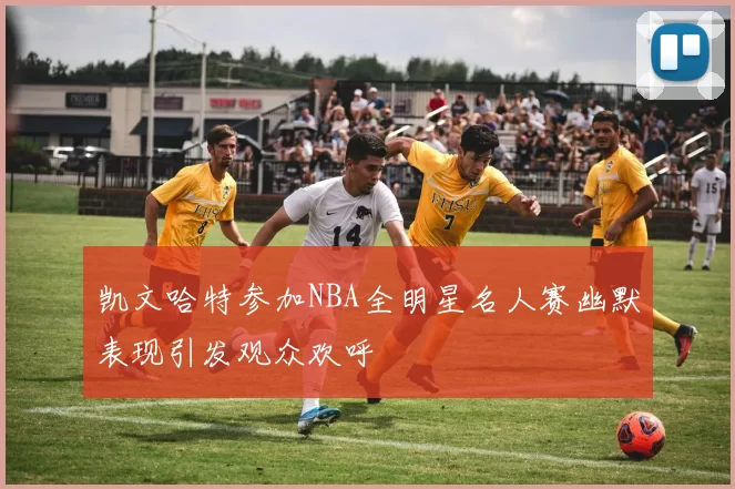 凯文哈特参加NBA全明星名人赛幽默表现引发观众欢呼