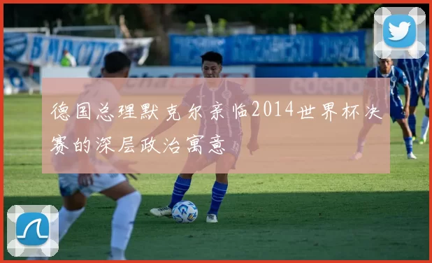 德国总理默克尔亲临2014世界杯决赛的深层政治寓意