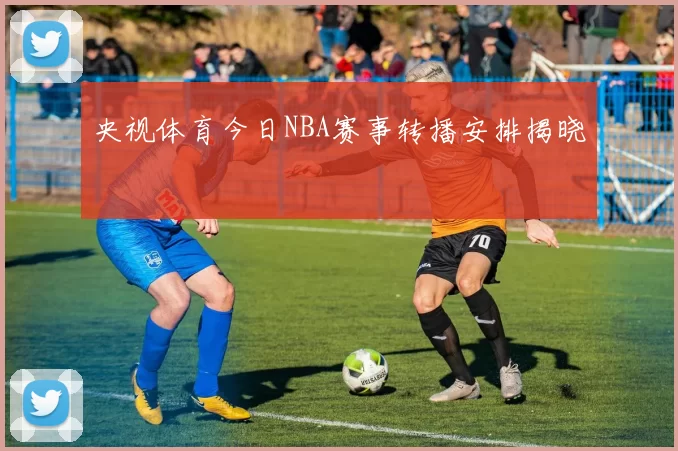 央视体育今日NBA赛事转播安排揭晓