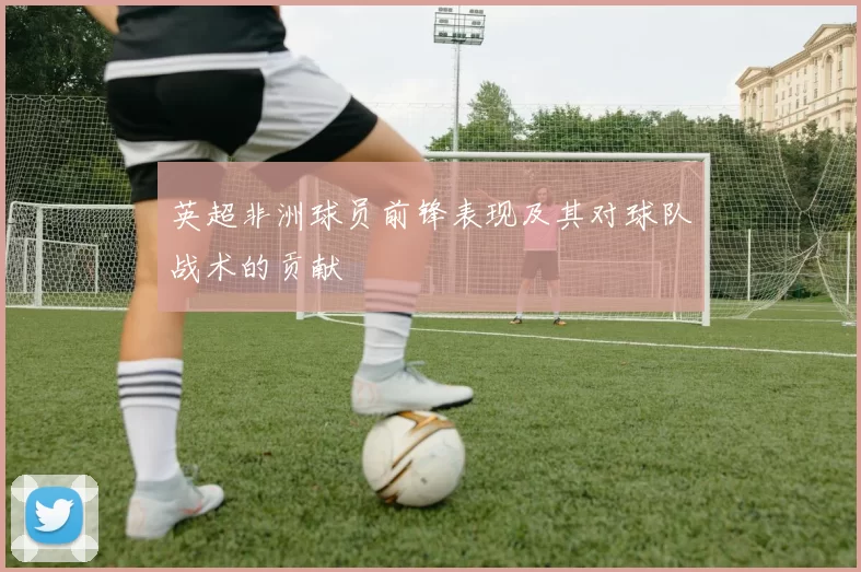 英超非洲球员前锋表现及其对球队战术的贡献
